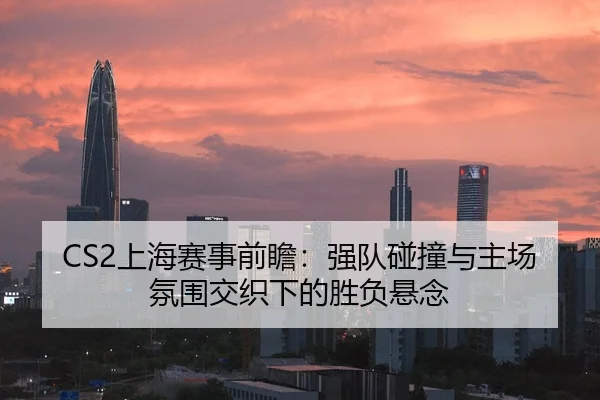 CS2上海赛事前瞻：强队碰撞与主场氛围交织下的胜负悬念